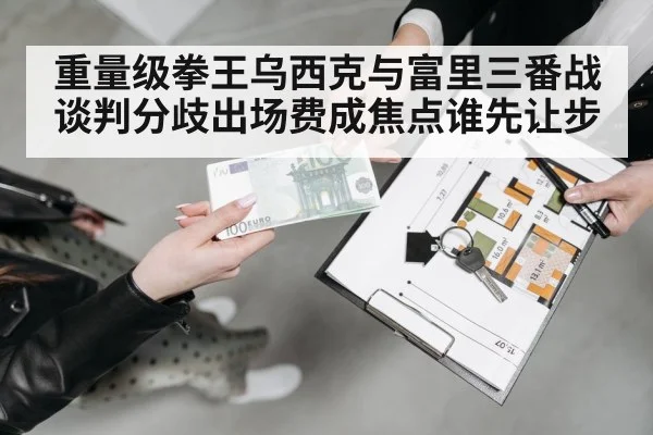 重量级拳王乌西克与富里三番战谈判分歧出场费成焦点谁先让步
